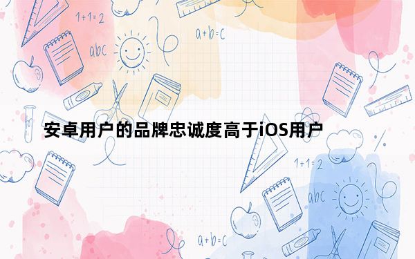 安卓用户的品牌忠诚度高于iOS用户