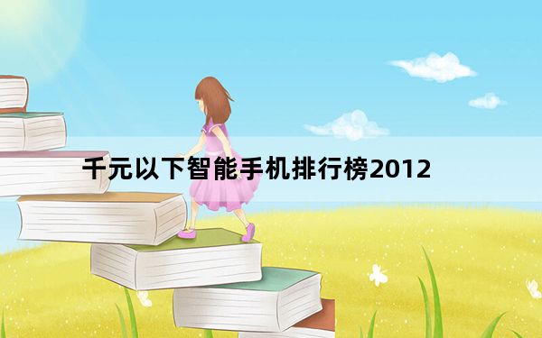 千元以下智能手机排行榜2012_2012新上市的安卓手机千元以下买什么型号比较好