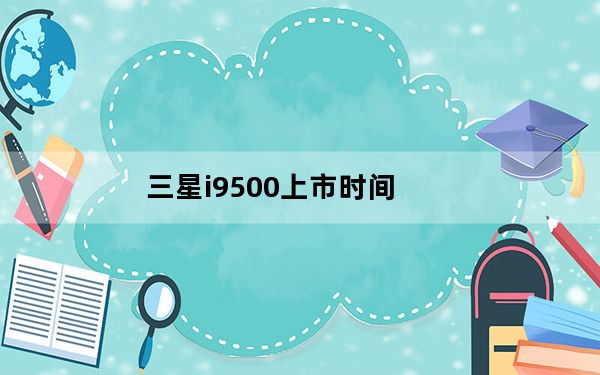 三星i9500上市时间_三星i9500具体上市时间及价格