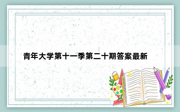 青年大学第十一季第二十期答案最新_青年大学第十一季第二十期答案最新截图