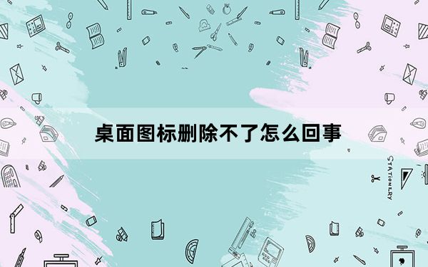 桌面图标删除不了怎么回事_桌面图标删除不了