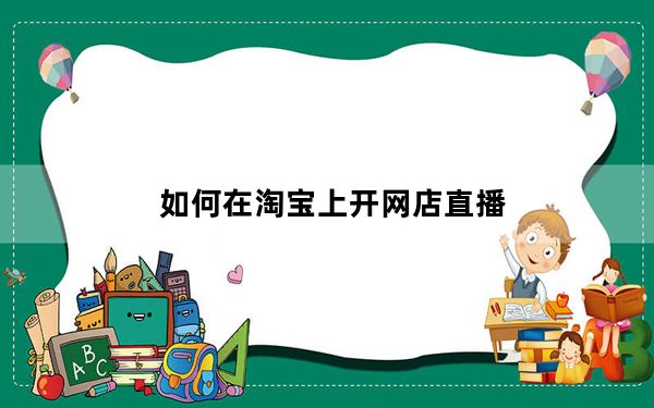 如何在淘宝上开网店直播_如何在淘宝上开网店