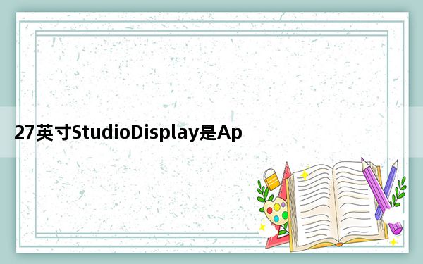 27英寸StudioDisplay是Apple十多年来的第一款消费级显示器