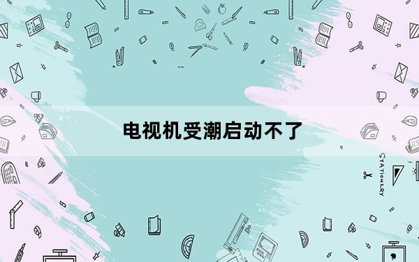 电视机受潮启动不了_电视机受潮怎么办