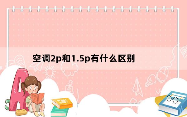 空调2p和1.5p有什么区别_空调2p