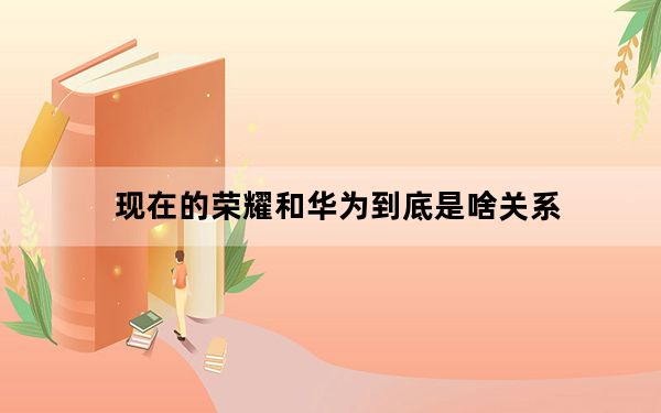 现在的荣耀和华为到底是啥关系_华为荣耀系列和华为有啥区别