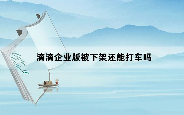 滴滴企业版被下架还能打车吗_滴滴企业版被下架