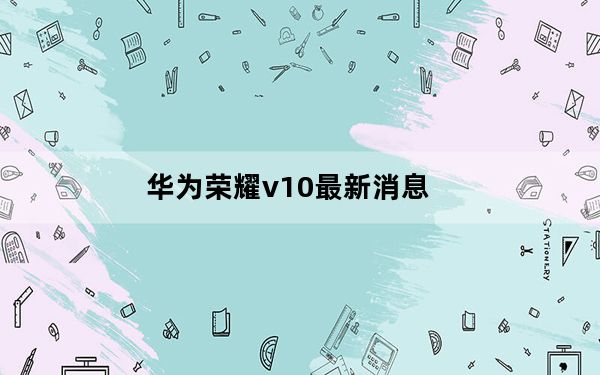 华为荣耀v10最新消息_华为荣耀v10