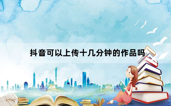 抖音可以上传十几分钟的作品吗_抖音怎么上传1分钟以上的视频