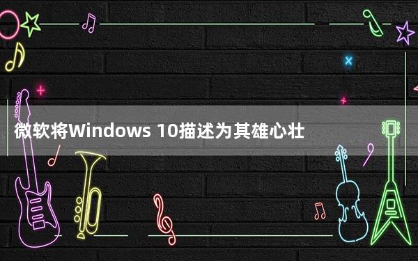 微软将Windows 10描述为其雄心壮志的基础