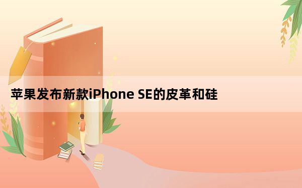 苹果发布新款iPhone SE的皮革和硅胶保护套起价35美元