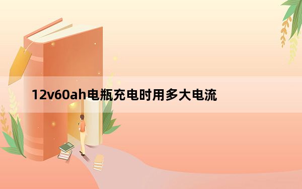12v60ah电瓶充电时用多大电流_12v60ah充电电流和时间