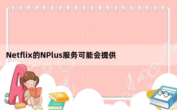 Netflix的NPlus服务可能会提供播放列表用户评论等
