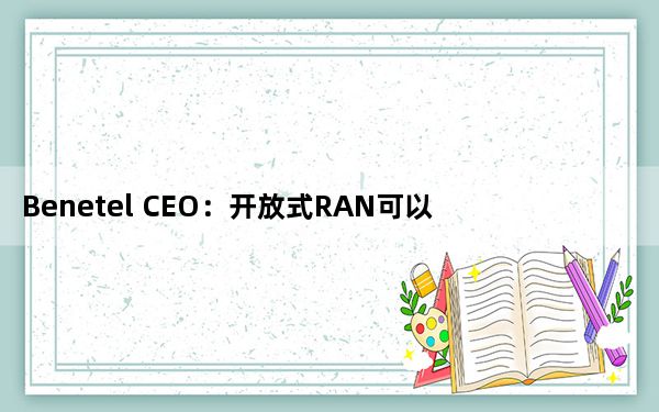 Benetel CEO：开放式RAN可以为非传统供应商铺平道路