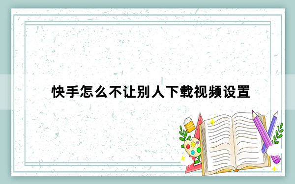 快手怎么不让别人下载视频设置_快手怎么下载别人禁止的视频