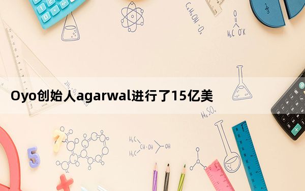 Oyo创始人agarwal进行了15亿美元和7亿美元的新一轮投资