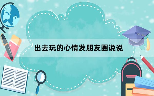 出去玩的心情发朋友圈说说_出去玩的心情发朋友圈