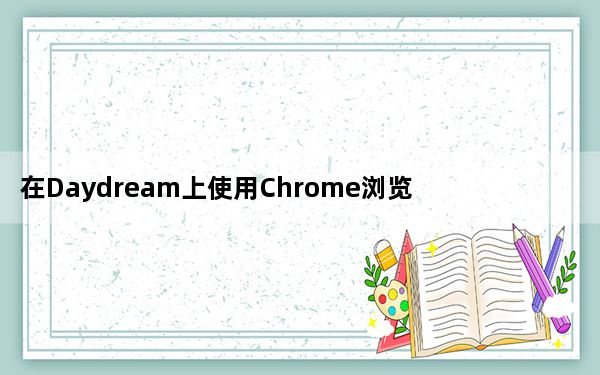 在Daydream上使用Chrome浏览器在VR中上网