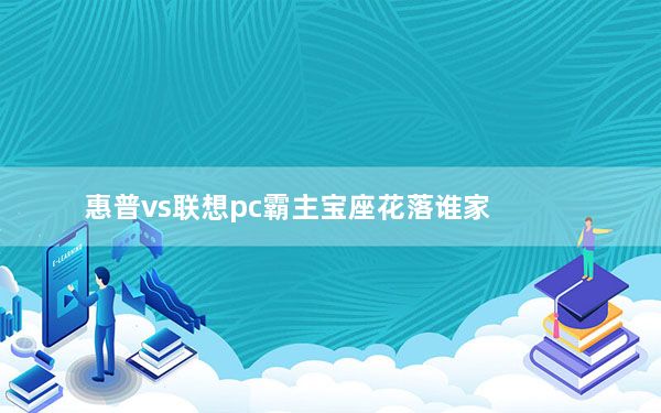 惠普vs联想pc霸主宝座花落谁家_惠普瞄准联想混战中商用PC的增长