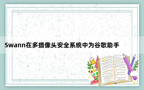 Swann在多摄像头安全系统中为谷歌助手添加语音