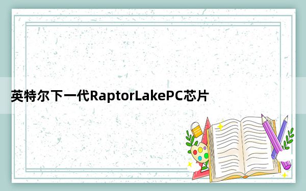 英特尔下一代RaptorLakePC芯片将于2022年发布