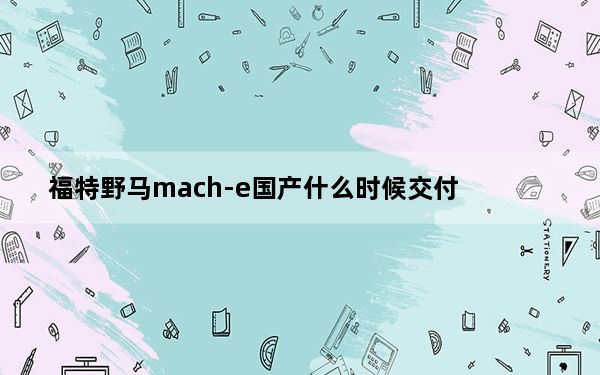 福特野马mach-e国产什么时候交付_福特野马Mach-E计时细节揭晓