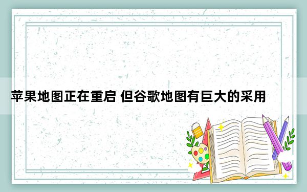 苹果地图正在重启 但谷歌地图有巨大的采用领先优势