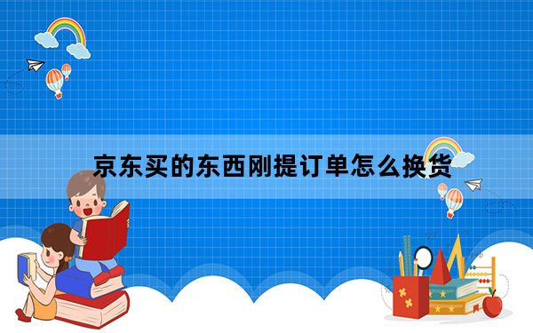 京东买的东西刚提订单怎么换货_京东换货需要几天