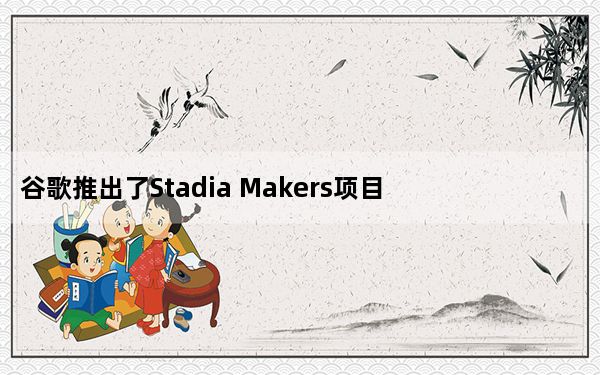 谷歌推出了Stadia Makers项目 以吸引更多的独立开发者