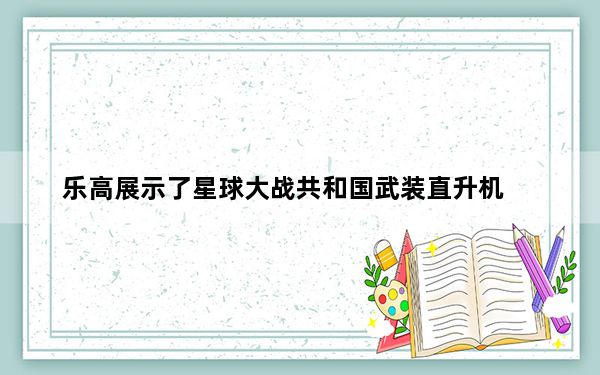 乐高展示了星球大战共和国武装直升机