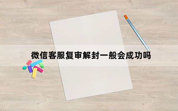 微信客服复审解封一般会成功吗_微信解封复审会成功吗