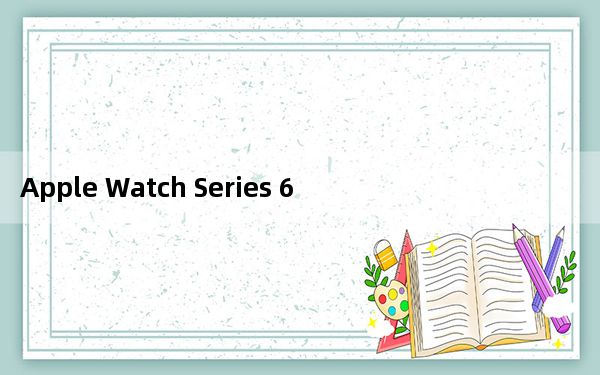 Apple Watch Series 6具备血氧跟踪和新颜色等更多功能