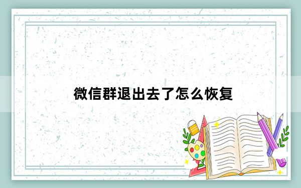 微信群退出去了怎么恢复_微信群退出来后怎么恢复
