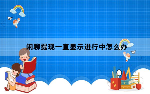 闲聊提现一直显示进行中怎么办_闲聊提现一直进行中怎么办
