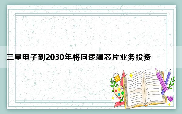 三星电子到2030年将向逻辑芯片业务投资 133 万亿韩元