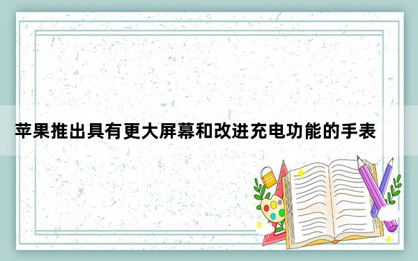 苹果推出具有更大屏幕和改进充电功能的手表系列7
