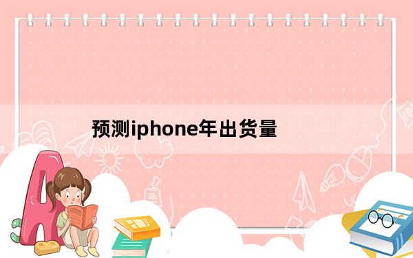 预测iphone年出货量_分析师解释为什么他希望苹果本季度的iPhone出货量低于预期
