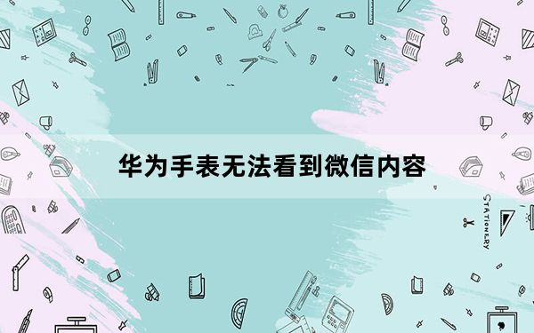 华为手表无法看到微信内容_华为手表不显示微信内容