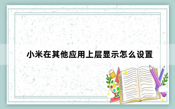 小米在其他应用上层显示怎么设置_小米设置允许上层显示