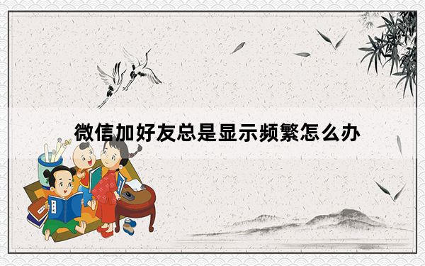 微信加好友总是显示频繁怎么办_微信加好友显示频繁是怎么回事