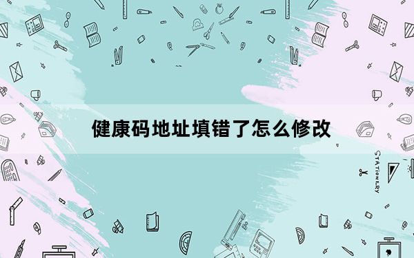 健康码地址填错了怎么修改_健康码不小心填错了怎么办