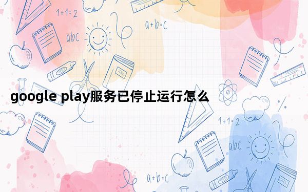 google play服务已停止运行怎么办_很抱歉googleplay服务已停止运行要怎么处理