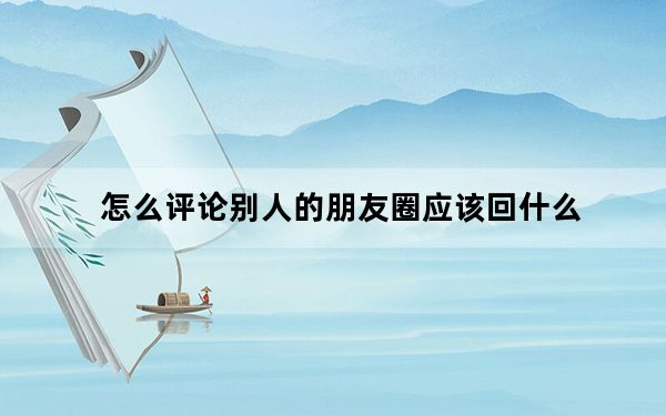 怎么评论别人的朋友圈应该回什么_怎么评论别人的朋友圈