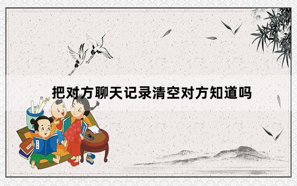 把对方聊天记录清空对方知道吗_清空对方聊天消息对方知道吗