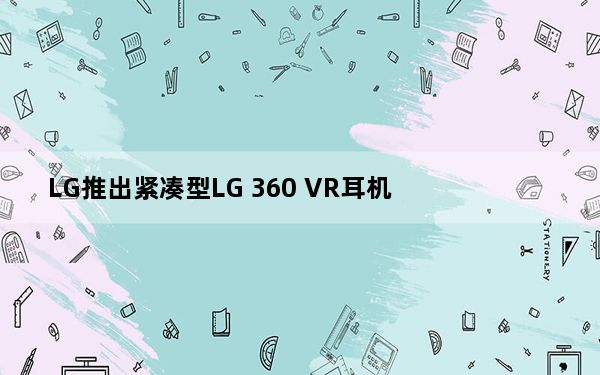 LG推出紧凑型LG 360 VR耳机