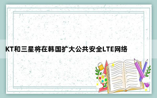 KT和三星将在韩国扩大公共安全LTE网络覆盖范围