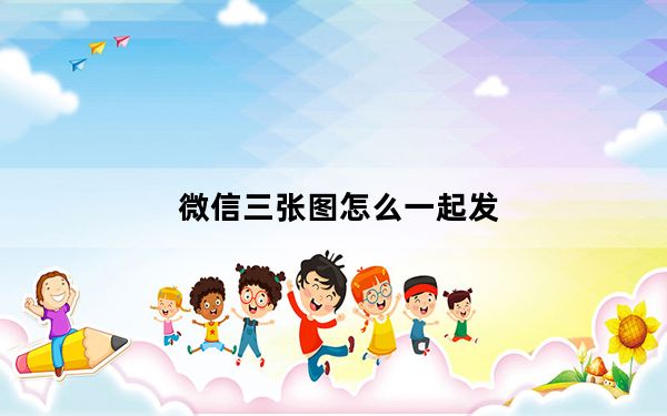 微信三张图怎么一起发_微信怎样三张图并列发