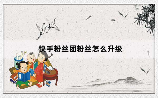 快手粉丝团粉丝怎么升级_快手粉丝团怎么升级快