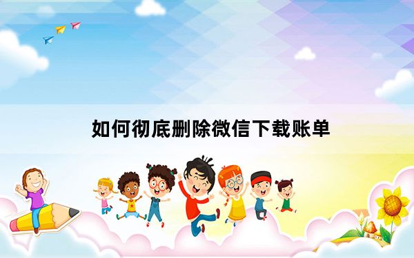 如何彻底删除微信下载账单_账单下载可以下载删除的吗