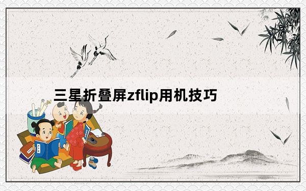 三星折叠屏zflip用机技巧_谷歌表示 Galaxy Z Flip的分屏模式不仅适用于三星可折叠设备